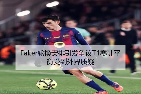 Faker轮换安排引发争议T1赛训平衡受到外界质疑