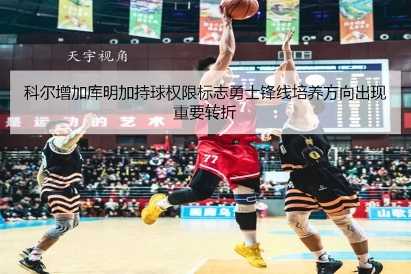 科尔增加库明加持球权限标志勇士锋线培养方向出现重要转折